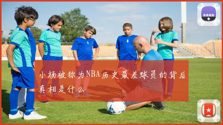 小杨被称为NBA历史最差球员的背后真相是什么