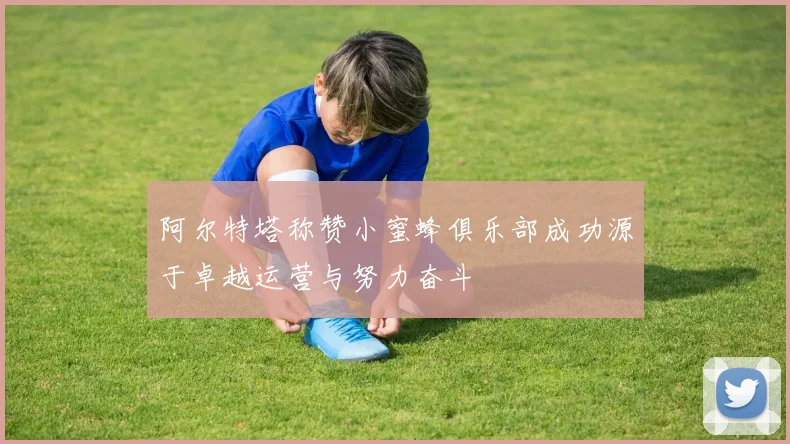 阿尔特塔称赞小蜜蜂俱乐部成功源于卓越运营与努力奋斗