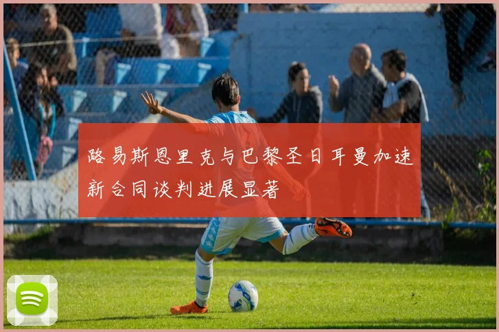 路易斯恩里克与巴黎圣日耳曼加速新合同谈判进展显著