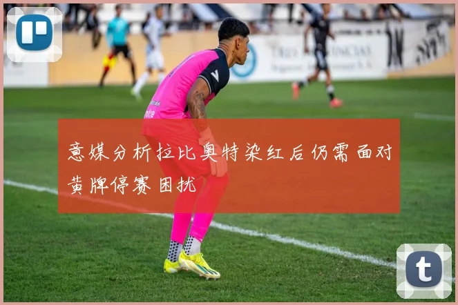 意媒分析拉比奥特染红后仍需面对黄牌停赛困扰