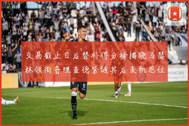 交易截止日后替补得分榜揭晓马瑟林领衔普理查德紧随其后麦凯恩位列第三