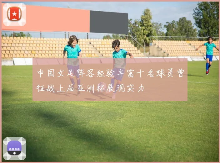中国女足阵容经验丰富十名球员曾征战上届亚洲杯展现实力