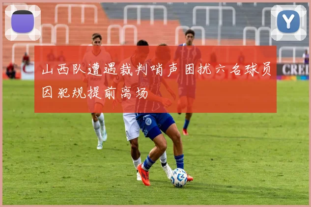 山西队遭遇裁判哨声困扰六名球员因犯规提前离场