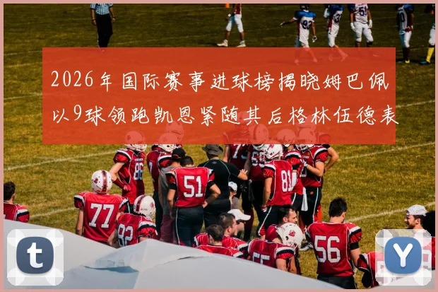 2026年国际赛事进球榜揭晓姆巴佩以9球领跑凯恩紧随其后格林伍德表现出色