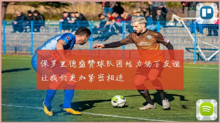 保罗里德盛赞球队团结力场下友谊让我们更加紧密相连