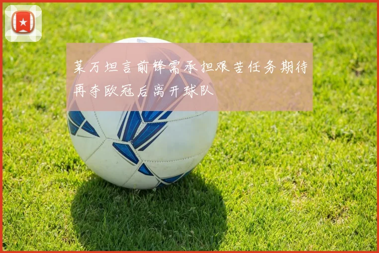 莱万坦言前锋需承担艰苦任务期待再夺欧冠后离开球队