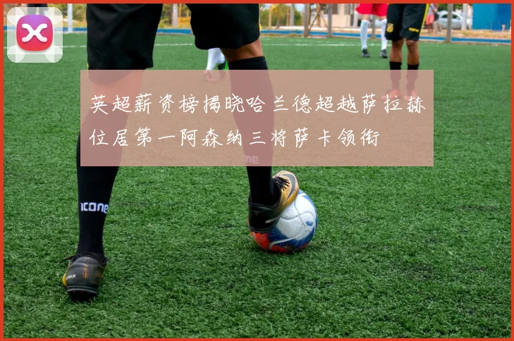 英超薪资榜揭晓哈兰德超越萨拉赫位居第一阿森纳三将萨卡领衔