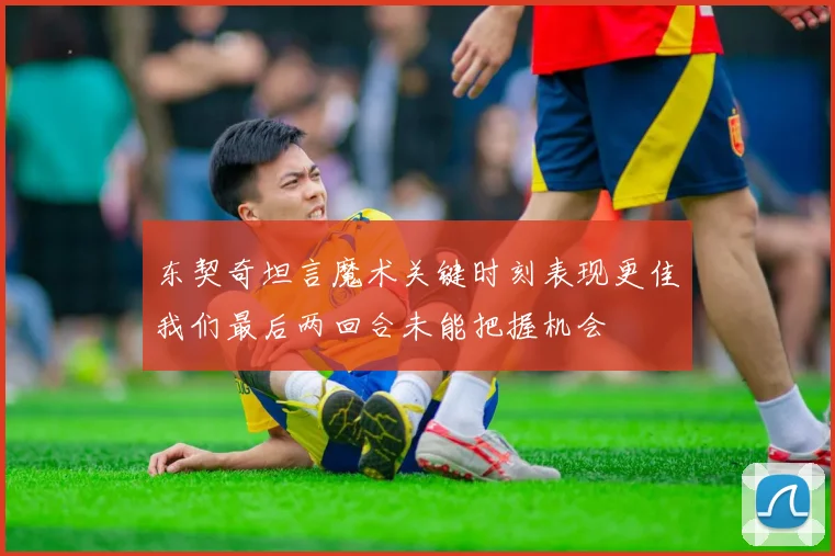 东契奇坦言魔术关键时刻表现更佳我们最后两回合未能把握机会