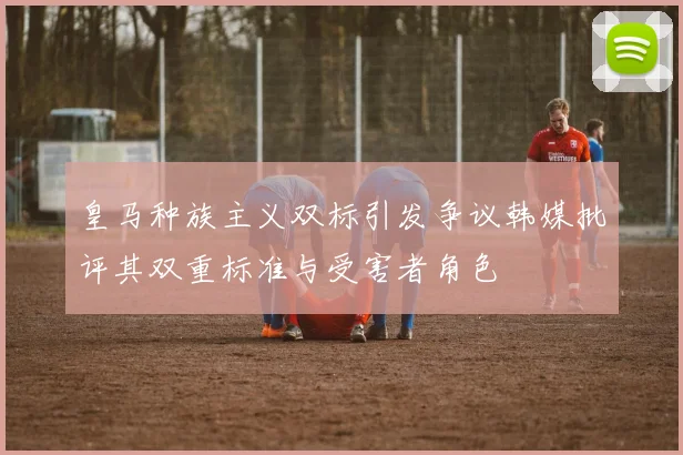 皇马种族主义双标引发争议韩媒批评其双重标准与受害者角色