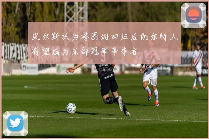 皮尔斯认为塔图姆回归后凯尔特人有望成为东部冠军争夺者