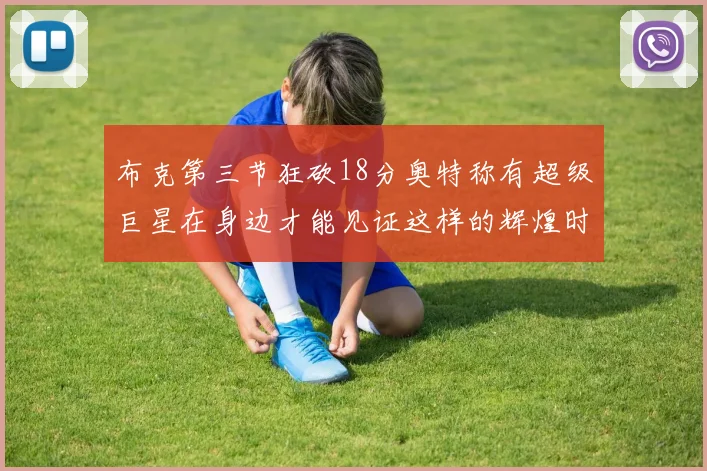 布克第三节狂砍18分奥特称有超级巨星在身边才能见证这样的辉煌时刻