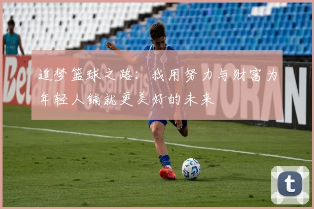 追梦篮球之路：我用努力与财富为年轻人铺就更美好的未来