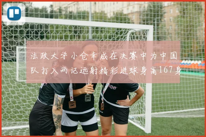法政大学小仓幸成在决赛中为中国队打入两记远射精彩进球身高167身价25万欧