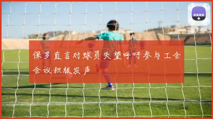 保罗直言对球员失望呼吁参与工会会议积极发声