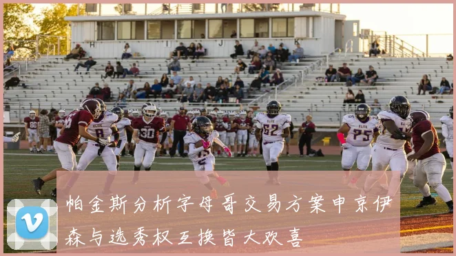 帕金斯分析字母哥交易方案申京伊森与选秀权互换皆大欢喜