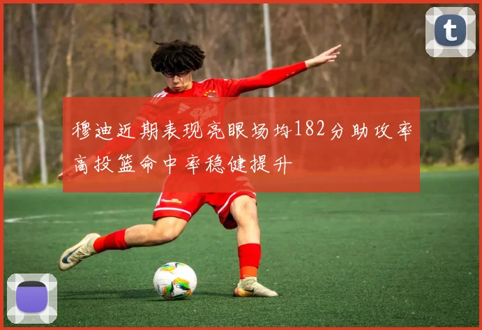 穆迪近期表现亮眼场均182分助攻率高投篮命中率稳健提升