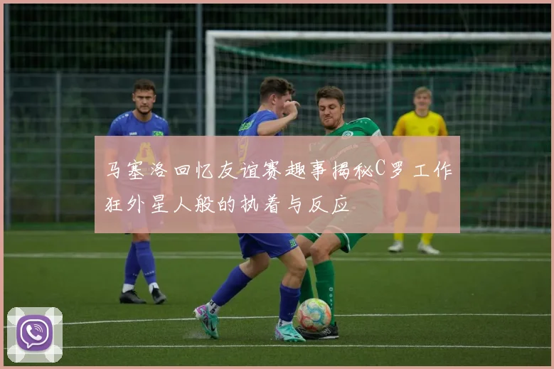 马塞洛回忆友谊赛趣事揭秘C罗工作狂外星人般的执着与反应