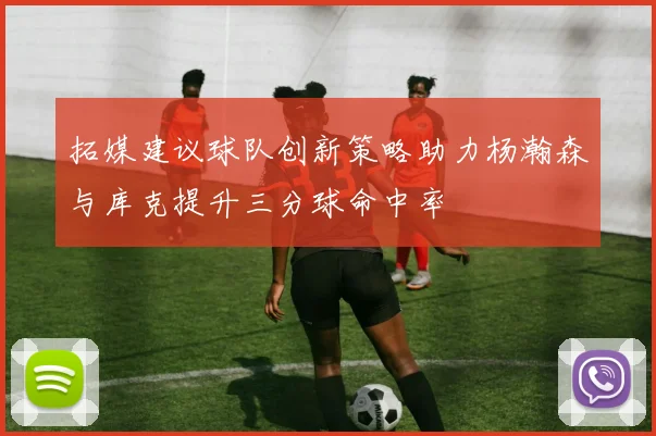 拓媒建议球队创新策略助力杨瀚森与库克提升三分球命中率