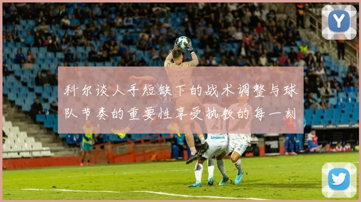 科尔谈人手短缺下的战术调整与球队节奏的重要性享受执教的每一刻