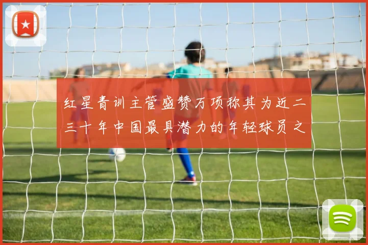 红星青训主管盛赞万项称其为近二三十年中国最具潜力的年轻球员之一