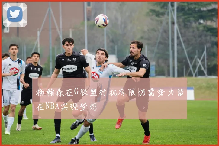 杨瀚森在G联盟对抗有限仍需努力留在NBA实现梦想