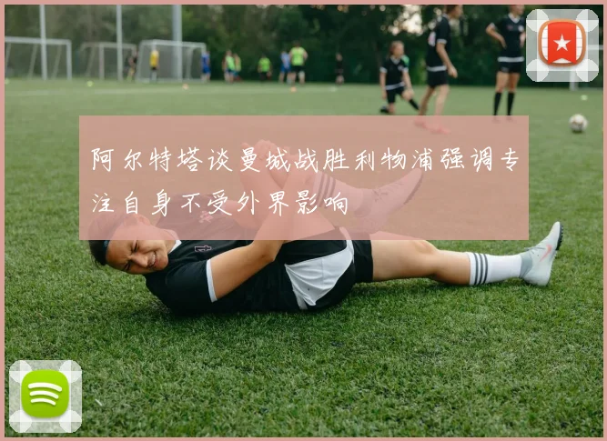 阿尔特塔谈曼城战胜利物浦强调专注自身不受外界影响