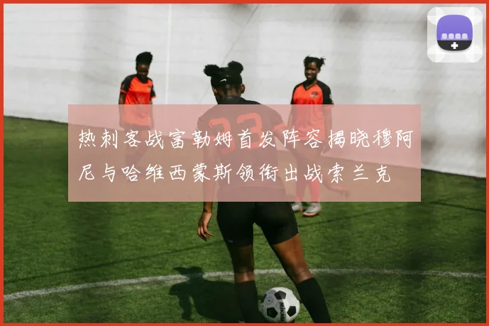 热刺客战富勒姆首发阵容揭晓穆阿尼与哈维西蒙斯领衔出战索兰克
