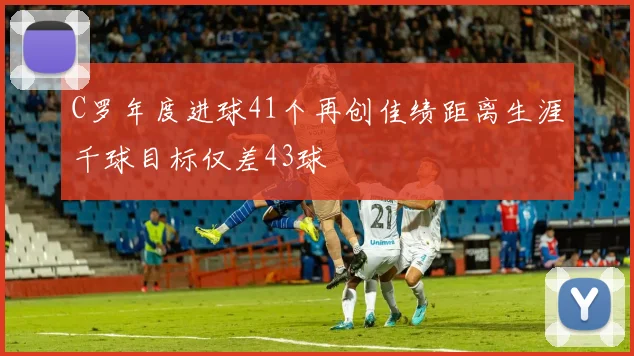 C罗年度进球41个再创佳绩距离生涯千球目标仅差43球