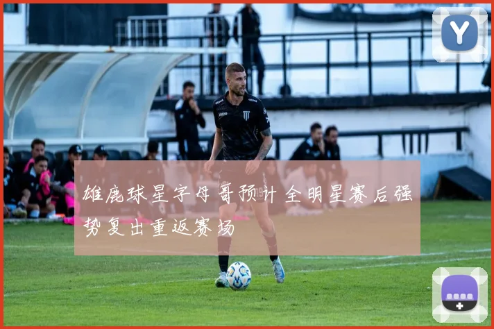 雄鹿球星字母哥预计全明星赛后强势复出重返赛场