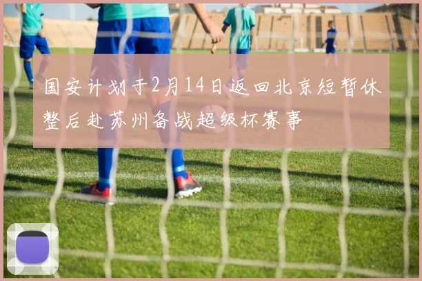国安计划于2月14日返回北京短暂休整后赴苏州备战超级杯赛事
