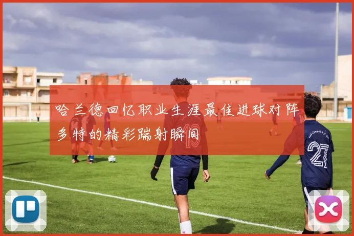 哈兰德回忆职业生涯最佳进球对阵多特的精彩踹射瞬间