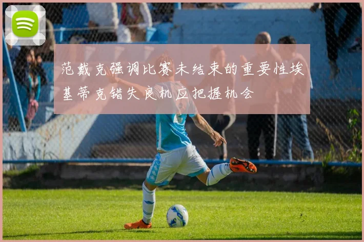 范戴克强调比赛未结束的重要性埃基蒂克错失良机应把握机会