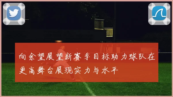 向余望展望新赛季目标助力球队在更高舞台展现实力与水平