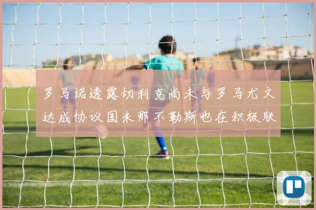 罗马诺透露切利克尚未与罗马尤文达成协议国米那不勒斯也在积极联系