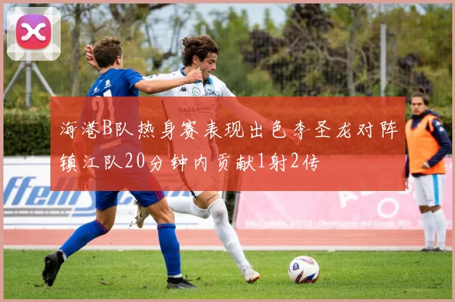 海港B队热身赛表现出色李圣龙对阵镇江队20分钟内贡献1射2传